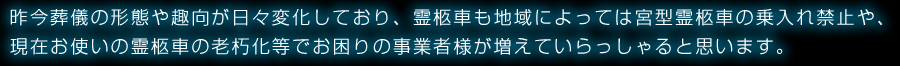 昨今葬儀の形態や趣向が日々変化しており、霊柩車も地域によっては宮型霊柩車の乗入れ禁止や、現在お使いの霊柩車の老朽化等でお困りの事業者様が増えていらっしゃると思います。