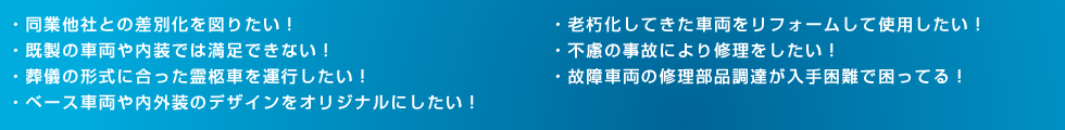 ・同業他社との差別化を図りたい！・既製の車両や内装では満足できない！・葬儀の形式に合った霊柩車を運行したい！・ベース車両や内外装のデザインをオリジナルにしたい！・老朽化してきた車両をリフォームして使用したい！・不慮の事故により修理をしたい！・故障車両の修理部品調達が入手困難で困ってる！