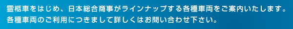 霊柩車をはじめ、日本総合商事がラインナップする各種車両をご案内いたします。各種車両のご利用につきまして詳しくはお問い合わせ下さい。