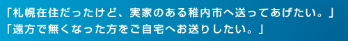 「札幌在住だったけど、実家のある稚内市へ送ってあげたい。」「遠方で無くなった方をご自宅へお送りしたい。」