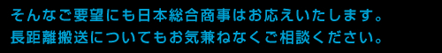 そんなご要望にも日本総合商事はお応えいたします。長距離搬送についてもお気兼ねなくご相談ください。